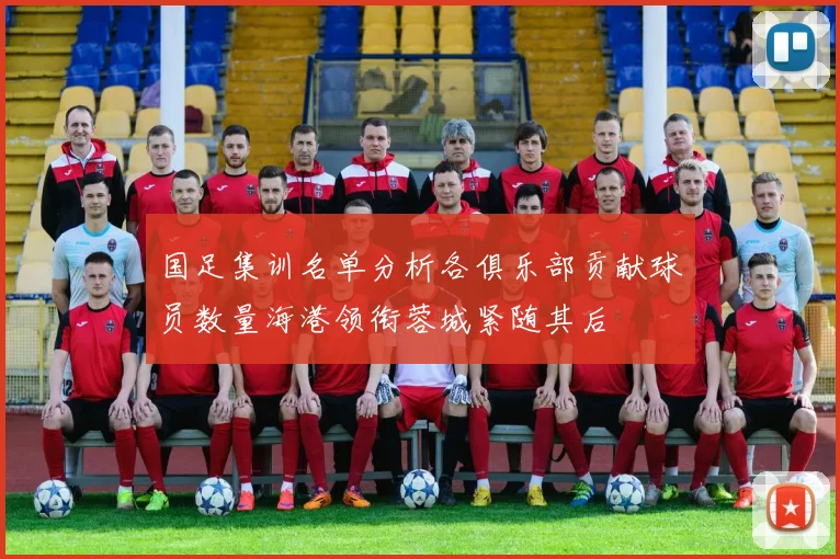 国足集训名单分析各俱乐部贡献球员数量海港领衔蓉城紧随其后
