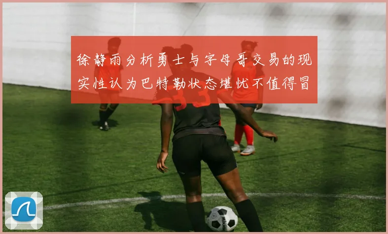 徐静雨分析勇士与字母哥交易的现实性认为巴特勒状态堪忧不值得冒险