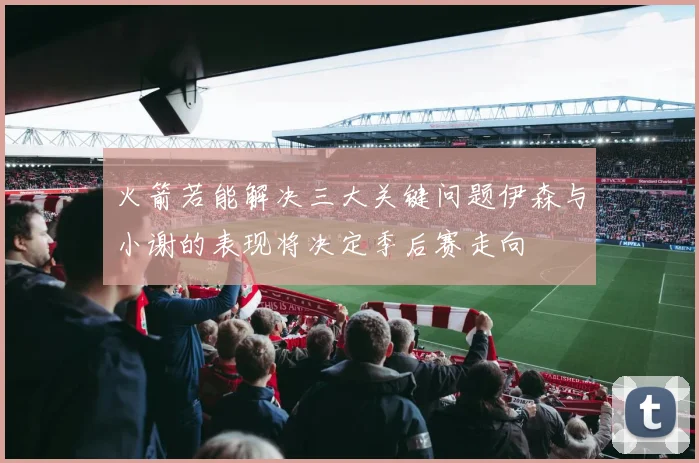 火箭若能解决三大关键问题伊森与小谢的表现将决定季后赛走向