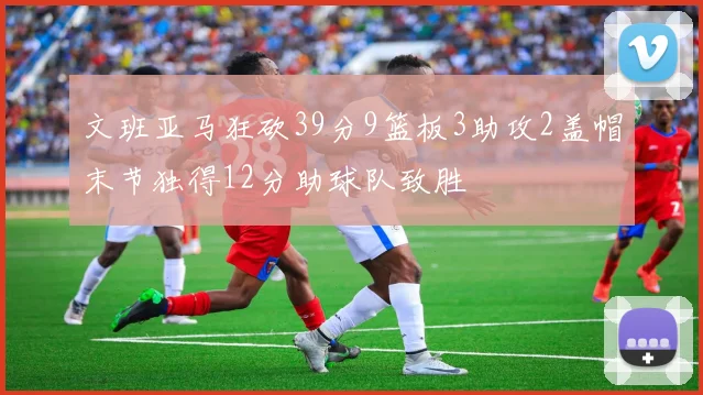 文班亚马狂砍39分9篮板3助攻2盖帽末节独得12分助球队致胜
