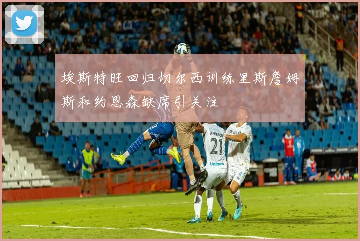 埃斯特旺回归切尔西训练里斯詹姆斯和约恩森缺席引关注