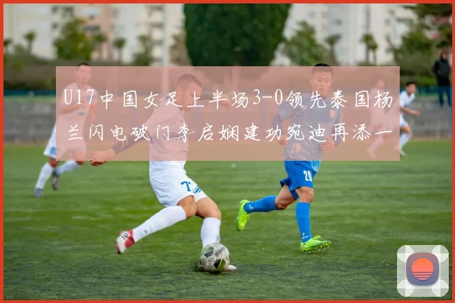 U17中国女足上半场3-0领先泰国杨兰闪电破门李启娴建功宛迪再添一分