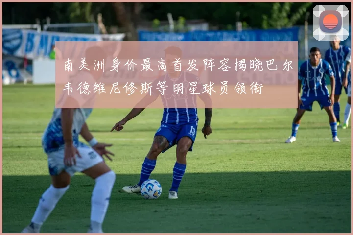 南美洲身价最高首发阵容揭晓巴尔韦德维尼修斯等明星球员领衔