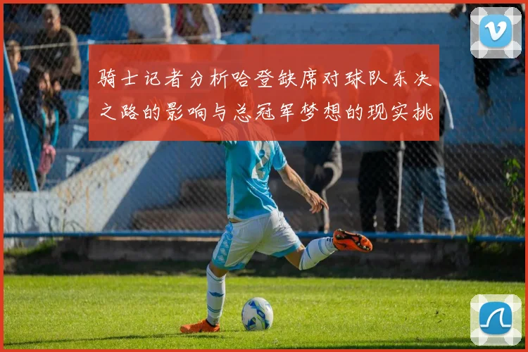 骑士记者分析哈登缺席对球队东决之路的影响与总冠军梦想的现实挑战