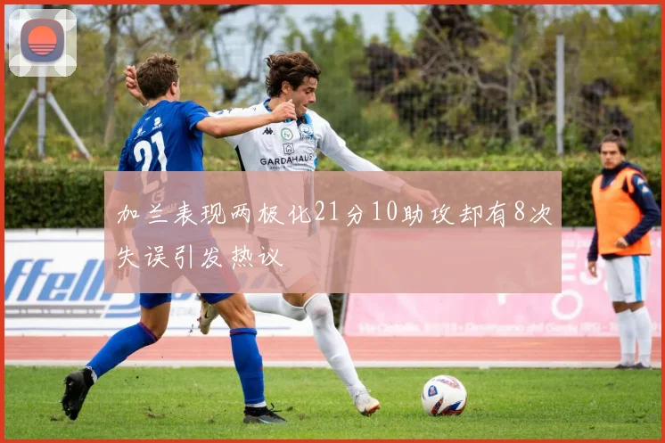 加兰表现两极化21分10助攻却有8次失误引发热议