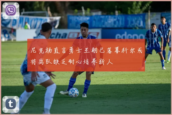 尼克杨直言勇士王朝已落幕科尔或将离队缺乏耐心培养新人