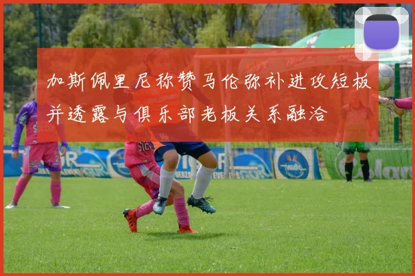 加斯佩里尼称赞马伦弥补进攻短板并透露与俱乐部老板关系融洽