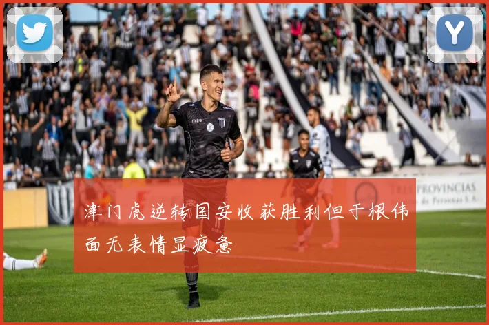 津门虎逆转国安收获胜利但于根伟面无表情显疲惫