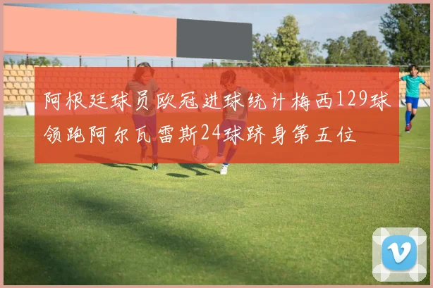 阿根廷球员欧冠进球统计梅西129球领跑阿尔瓦雷斯24球跻身第五位