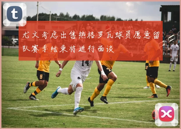 尤文考虑出售热格罗瓦球员愿意留队赛季结束将进行面谈