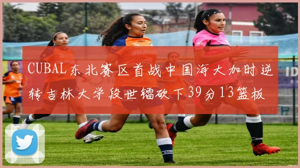CUBAL东北赛区首战中国海大加时逆转吉林大学段世镭砍下39分13篮板5助攻