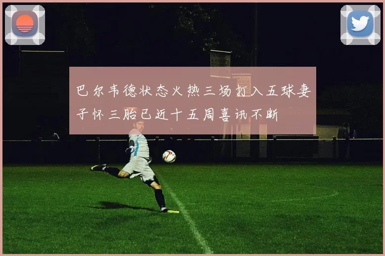 巴尔韦德状态火热三场打入五球妻子怀三胎已近十五周喜讯不断