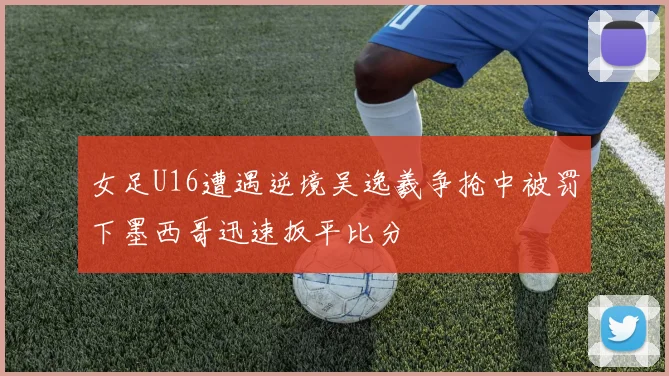 女足U16遭遇逆境吴逸羲争抢中被罚下墨西哥迅速扳平比分