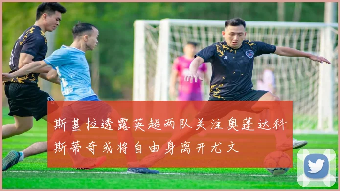 斯基拉透露英超两队关注奥蓬达科斯蒂奇或将自由身离开尤文