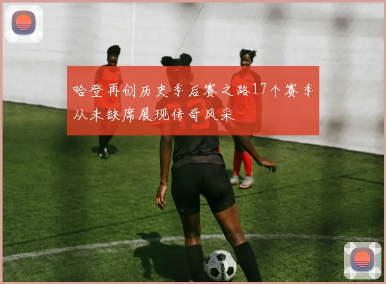 哈登再创历史季后赛之路17个赛季从未缺席展现传奇风采
