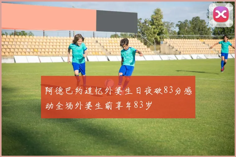 阿德巴约追忆外婆生日夜砍83分感动全场外婆生前享年83岁
