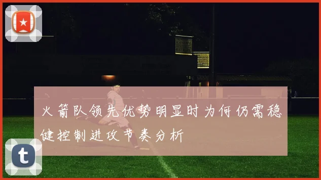 火箭队领先优势明显时为何仍需稳健控制进攻节奏分析