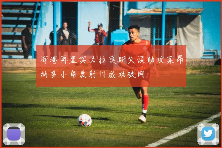 海港再显实力拉莫斯失误助攻莱昂纳多小角度射门成功破网