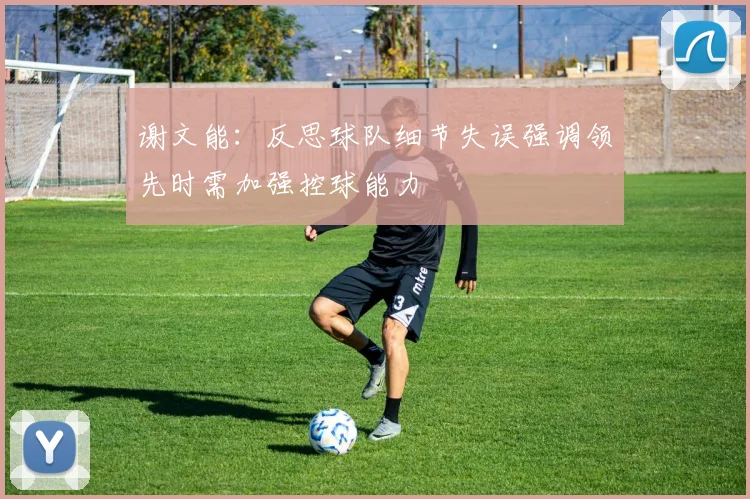 谢文能：反思球队细节失误强调领先时需加强控球能力