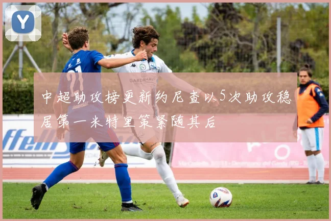 中超助攻榜更新约尼查以5次助攻稳居第一米特里策紧随其后