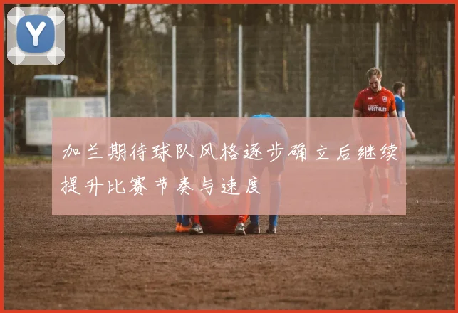 加兰期待球队风格逐步确立后继续提升比赛节奏与速度