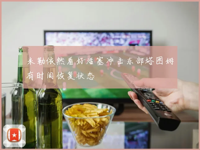 米勒依然看好活塞冲击东部塔图姆有时间恢复状态