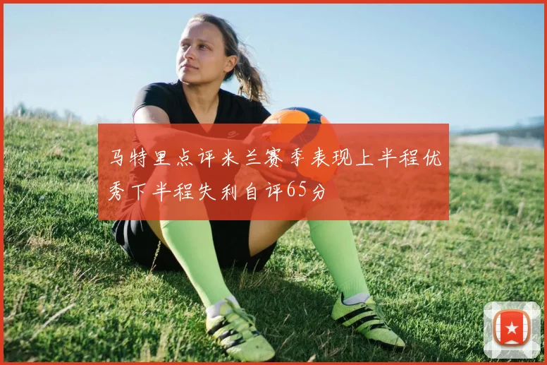马特里点评米兰赛季表现上半程优秀下半程失利自评65分