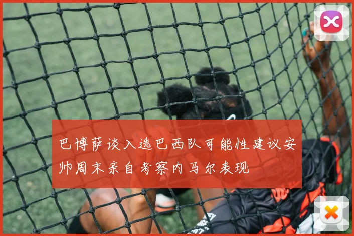 巴博萨谈入选巴西队可能性建议安帅周末亲自考察内马尔表现