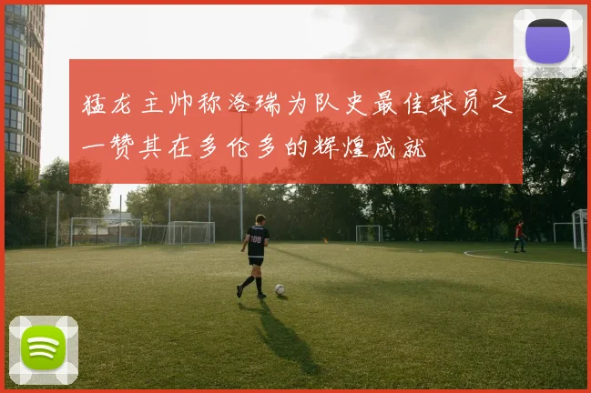 猛龙主帅称洛瑞为队史最佳球员之一赞其在多伦多的辉煌成就