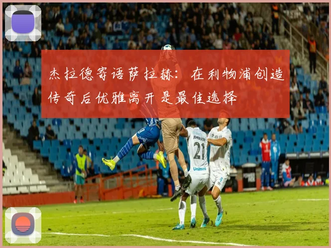 杰拉德寄语萨拉赫：在利物浦创造传奇后优雅离开是最佳选择