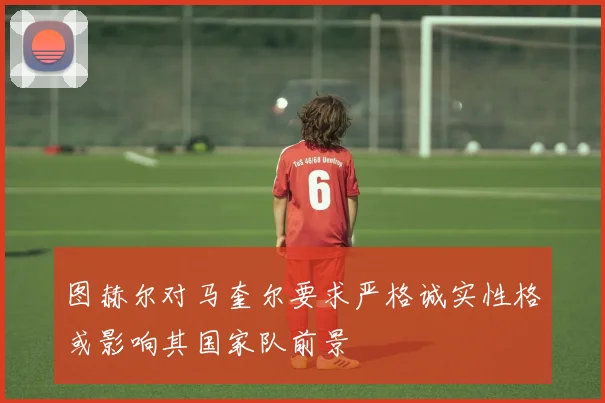 图赫尔对马奎尔要求严格诚实性格或影响其国家队前景