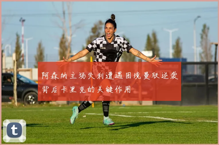 阿森纳主场失利遭遇困境曼联逆袭背后卡里克的关键作用